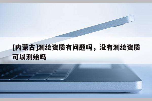 [內蒙古]測繪資質有問題嗎，沒有測繪資質可以測繪嗎
