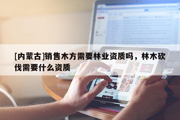 [內(nèi)蒙古]銷(xiāo)售木方需要林業(yè)資質(zhì)嗎，林木砍伐需要什么資質(zhì)