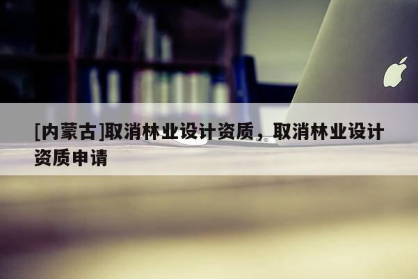 [內(nèi)蒙古]取消林業(yè)設計資質(zhì)，取消林業(yè)設計資質(zhì)申請