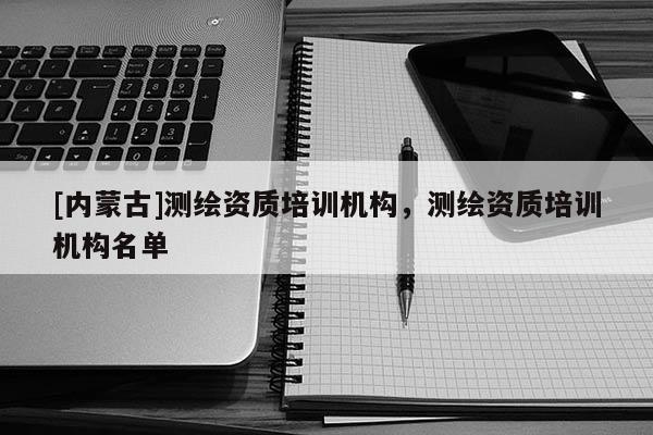 [內(nèi)蒙古]測(cè)繪資質(zhì)培訓(xùn)機(jī)構(gòu)，測(cè)繪資質(zhì)培訓(xùn)機(jī)構(gòu)名單