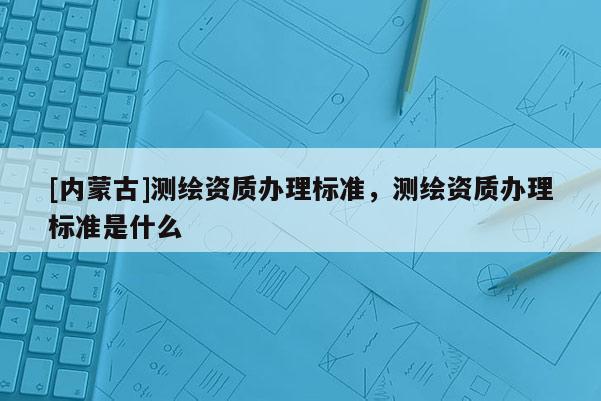 [內(nèi)蒙古]測繪資質(zhì)辦理標(biāo)準(zhǔn)，測繪資質(zhì)辦理標(biāo)準(zhǔn)是什么