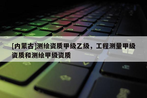 [內(nèi)蒙古]測(cè)繪資質(zhì)甲級(jí)乙級(jí)，工程測(cè)量甲級(jí)資質(zhì)和測(cè)繪甲級(jí)資質(zhì)