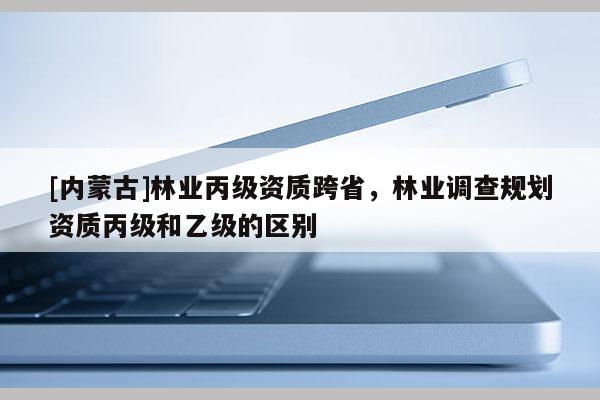 [內(nèi)蒙古]林業(yè)丙級資質(zhì)跨省，林業(yè)調(diào)查規(guī)劃資質(zhì)丙級和乙級的區(qū)別