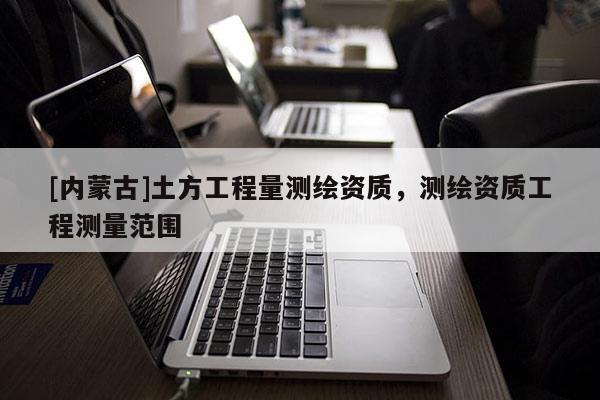 [內(nèi)蒙古]土方工程量測(cè)繪資質(zhì)，測(cè)繪資質(zhì)工程測(cè)量范圍