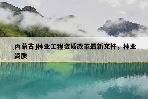 [內(nèi)蒙古]林業(yè)工程資質(zhì)改革最新文件，林業(yè) 資質(zhì)
