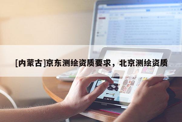[內(nèi)蒙古]京東測(cè)繪資質(zhì)要求，北京測(cè)繪資質(zhì)