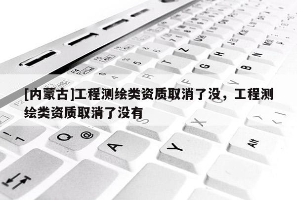 [內(nèi)蒙古]工程測繪類資質(zhì)取消了沒，工程測繪類資質(zhì)取消了沒有