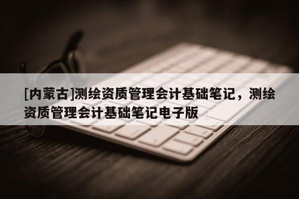 [內(nèi)蒙古]測繪資質(zhì)管理會計基礎(chǔ)筆記，測繪資質(zhì)管理會計基礎(chǔ)筆記電子版