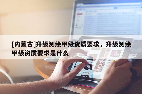 [內(nèi)蒙古]升級(jí)測(cè)繪甲級(jí)資質(zhì)要求，升級(jí)測(cè)繪甲級(jí)資質(zhì)要求是什么