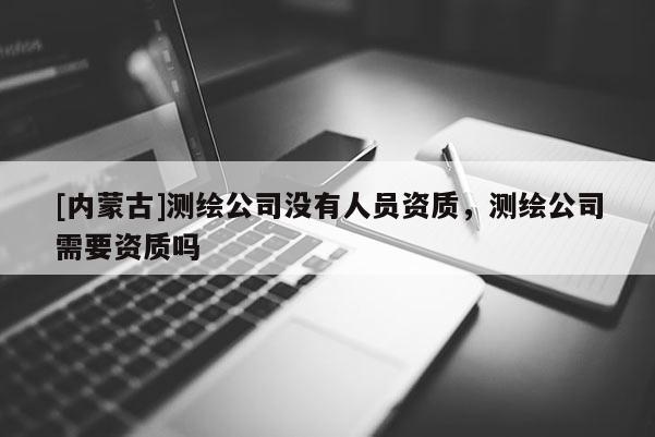 [內(nèi)蒙古]測(cè)繪公司沒(méi)有人員資質(zhì)，測(cè)繪公司需要資質(zhì)嗎