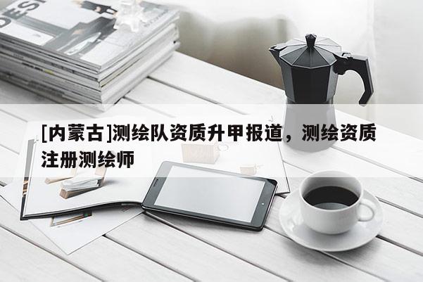[內(nèi)蒙古]測繪隊資質(zhì)升甲報道，測繪資質(zhì) 注冊測繪師