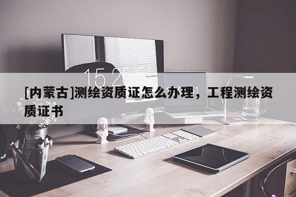 [內(nèi)蒙古]測繪資質(zhì)證怎么辦理，工程測繪資質(zhì)證書