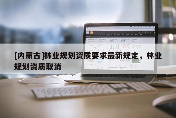 [內(nèi)蒙古]林業(yè)規(guī)劃資質(zhì)要求最新規(guī)定，林業(yè)規(guī)劃資質(zhì)取消