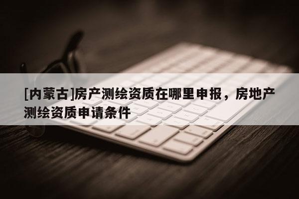 [內蒙古]房產測繪資質在哪里申報，房地產測繪資質申請條件
