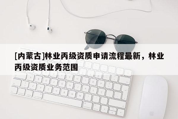 [內(nèi)蒙古]林業(yè)丙級資質(zhì)申請流程最新，林業(yè)丙級資質(zhì)業(yè)務(wù)范圍