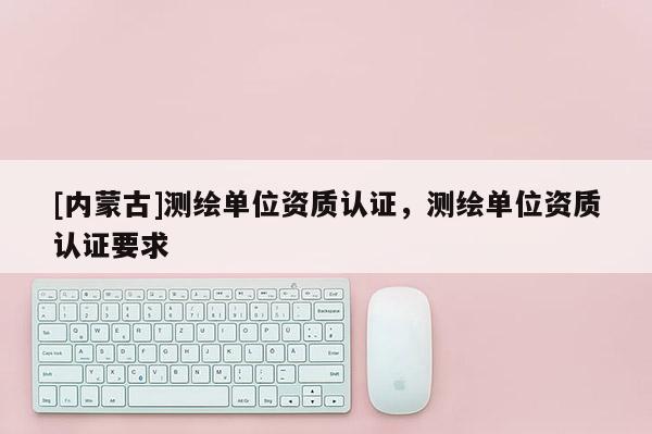 [內(nèi)蒙古]測繪單位資質(zhì)認(rèn)證，測繪單位資質(zhì)認(rèn)證要求