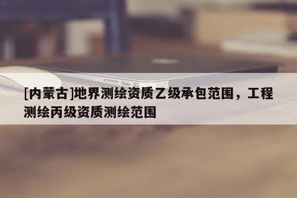 [內(nèi)蒙古]地界測(cè)繪資質(zhì)乙級(jí)承包范圍，工程測(cè)繪丙級(jí)資質(zhì)測(cè)繪范圍