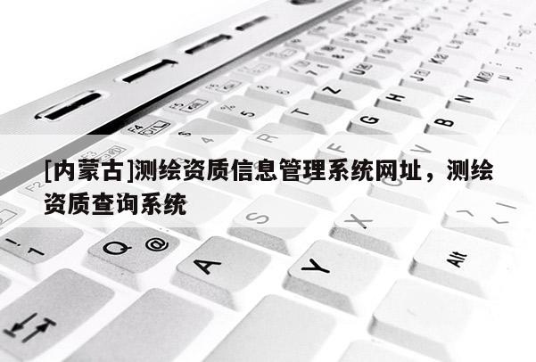 [內(nèi)蒙古]測繪資質(zhì)信息管理系統(tǒng)網(wǎng)址，測繪資質(zhì)查詢系統(tǒng)