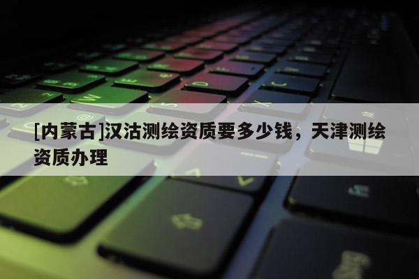 [內(nèi)蒙古]漢沽測(cè)繪資質(zhì)要多少錢，天津測(cè)繪資質(zhì)辦理