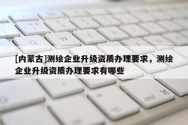 [內(nèi)蒙古]測繪企業(yè)升級資質(zhì)辦理要求，測繪企業(yè)升級資質(zhì)辦理要求有哪些