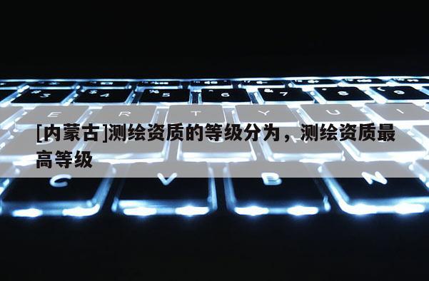 [內(nèi)蒙古]測繪資質(zhì)的等級分為，測繪資質(zhì)最高等級