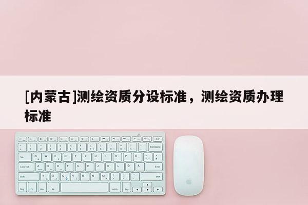 [內(nèi)蒙古]測(cè)繪資質(zhì)分設(shè)標(biāo)準(zhǔn)，測(cè)繪資質(zhì)辦理標(biāo)準(zhǔn)