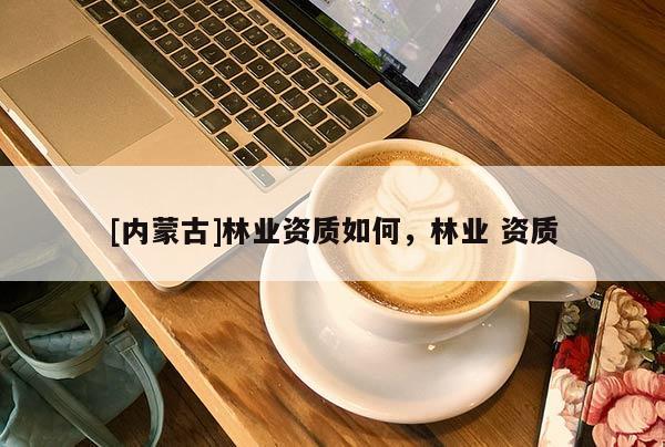 [內(nèi)蒙古]林業(yè)資質(zhì)如何，林業(yè) 資質(zhì)