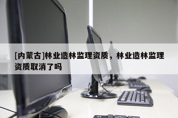 [內(nèi)蒙古]林業(yè)造林監(jiān)理資質(zhì)，林業(yè)造林監(jiān)理資質(zhì)取消了嗎