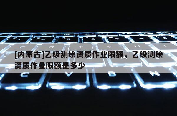 [內(nèi)蒙古]乙級(jí)測(cè)繪資質(zhì)作業(yè)限額，乙級(jí)測(cè)繪資質(zhì)作業(yè)限額是多少