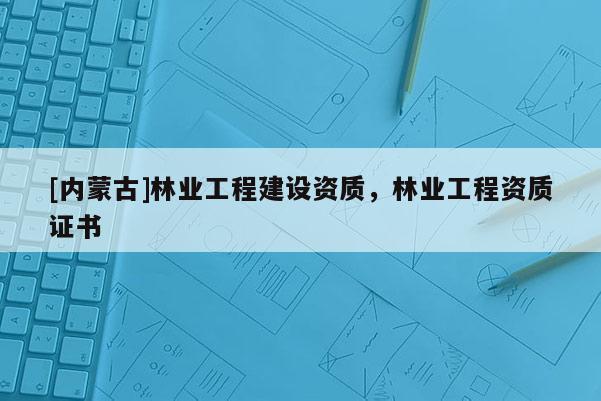[內(nèi)蒙古]林業(yè)工程建設(shè)資質(zhì)，林業(yè)工程資質(zhì)證書