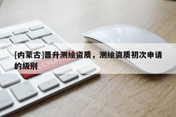 [內(nèi)蒙古]晉升測繪資質(zhì)，測繪資質(zhì)初次申請的級別