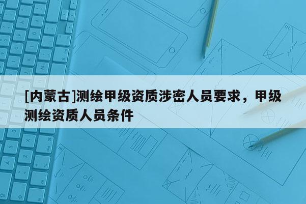 [內(nèi)蒙古]測(cè)繪甲級(jí)資質(zhì)涉密人員要求，甲級(jí)測(cè)繪資質(zhì)人員條件