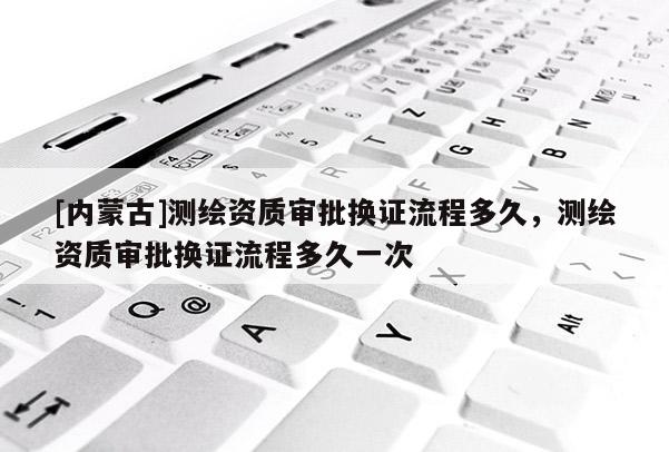 [內(nèi)蒙古]測(cè)繪資質(zhì)審批換證流程多久，測(cè)繪資質(zhì)審批換證流程多久一次