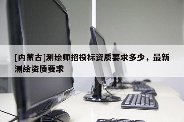 [內(nèi)蒙古]測(cè)繪師招投標(biāo)資質(zhì)要求多少，最新測(cè)繪資質(zhì)要求