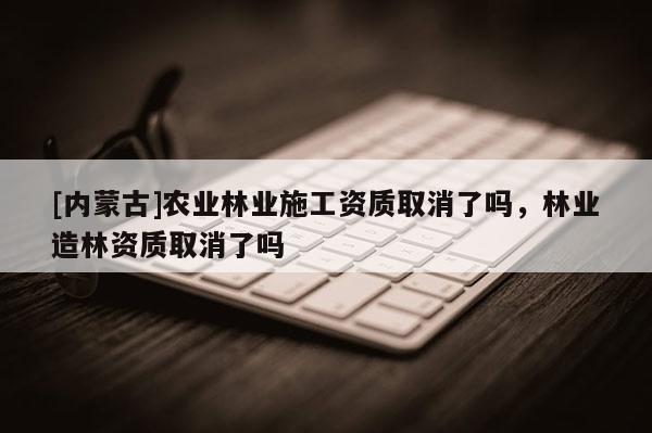 [內(nèi)蒙古]農(nóng)業(yè)林業(yè)施工資質(zhì)取消了嗎，林業(yè)造林資質(zhì)取消了嗎