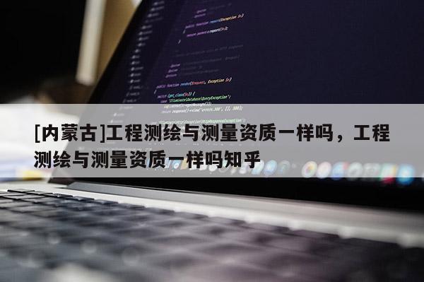 [內(nèi)蒙古]工程測(cè)繪與測(cè)量資質(zhì)一樣嗎，工程測(cè)繪與測(cè)量資質(zhì)一樣嗎知乎