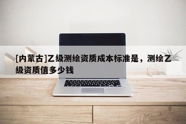 [內(nèi)蒙古]乙級(jí)測(cè)繪資質(zhì)成本標(biāo)準(zhǔn)是，測(cè)繪乙級(jí)資質(zhì)值多少錢(qián)