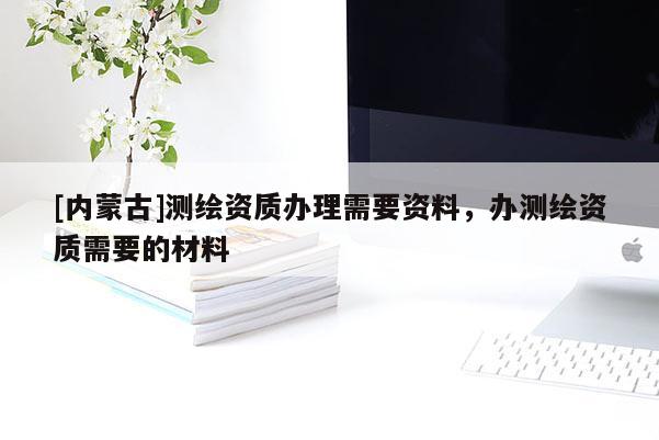 [內(nèi)蒙古]測(cè)繪資質(zhì)辦理需要資料，辦測(cè)繪資質(zhì)需要的材料