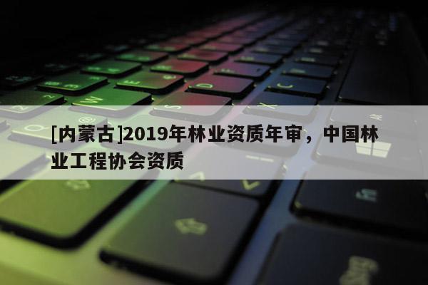 [內(nèi)蒙古]2019年林業(yè)資質(zhì)年審，中國林業(yè)工程協(xié)會資質(zhì)