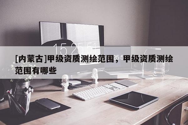 [內(nèi)蒙古]甲級資質(zhì)測繪范圍，甲級資質(zhì)測繪范圍有哪些