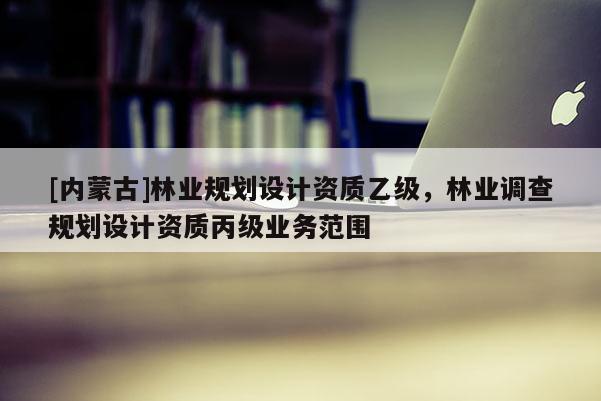 [內(nèi)蒙古]林業(yè)規(guī)劃設(shè)計資質(zhì)乙級，林業(yè)調(diào)查規(guī)劃設(shè)計資質(zhì)丙級業(yè)務(wù)范圍