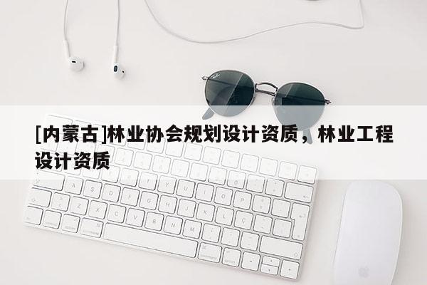 [內(nèi)蒙古]林業(yè)協(xié)會規(guī)劃設計資質(zhì)，林業(yè)工程設計資質(zhì)
