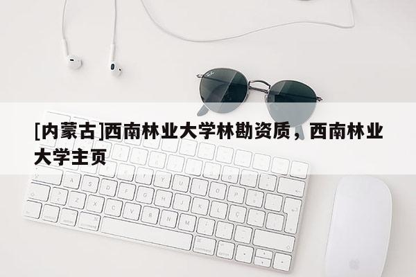 [內(nèi)蒙古]西南林業(yè)大學(xué)林勘資質(zhì)，西南林業(yè)大學(xué)主頁(yè)