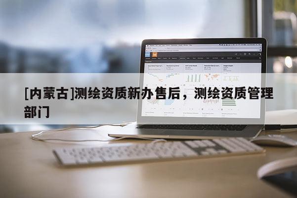 [內(nèi)蒙古]測繪資質(zhì)新辦售后，測繪資質(zhì)管理部門