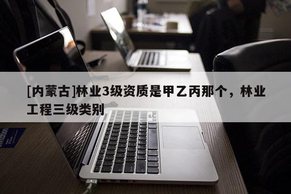 [內(nèi)蒙古]林業(yè)3級(jí)資質(zhì)是甲乙丙那個(gè)，林業(yè)工程三級(jí)類別