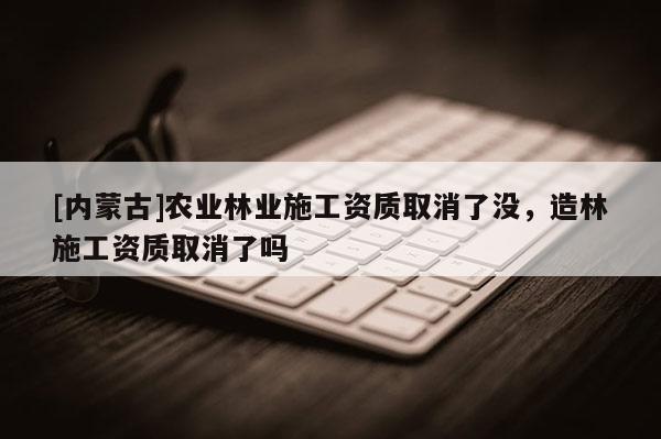 [內(nèi)蒙古]農(nóng)業(yè)林業(yè)施工資質(zhì)取消了沒，造林施工資質(zhì)取消了嗎