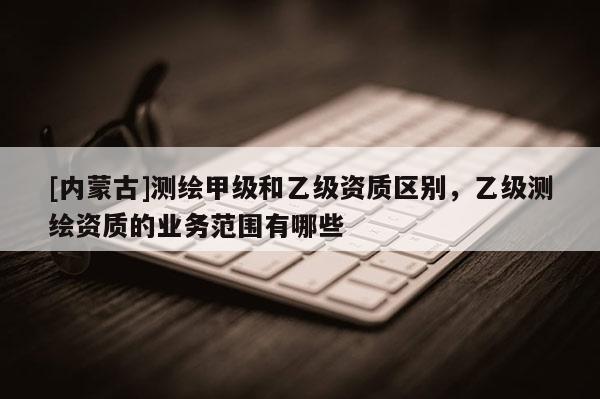 [內(nèi)蒙古]測繪甲級和乙級資質(zhì)區(qū)別，乙級測繪資質(zhì)的業(yè)務范圍有哪些