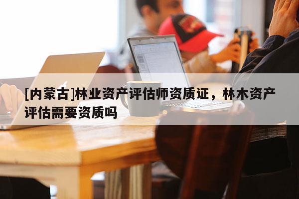 [內(nèi)蒙古]林業(yè)資產(chǎn)評(píng)估師資質(zhì)證，林木資產(chǎn)評(píng)估需要資質(zhì)嗎