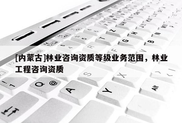 [內(nèi)蒙古]林業(yè)咨詢資質(zhì)等級(jí)業(yè)務(wù)范圍，林業(yè)工程咨詢資質(zhì)