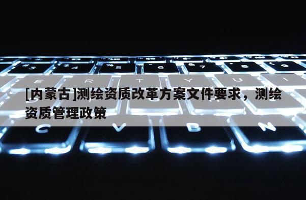 [內(nèi)蒙古]測繪資質(zhì)改革方案文件要求，測繪資質(zhì)管理政策